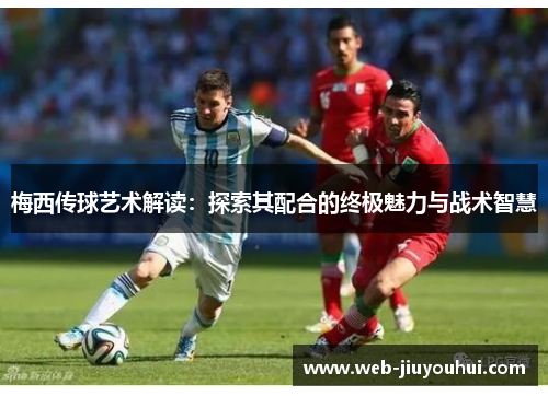 梅西传球艺术解读：探索其配合的终极魅力与战术智慧