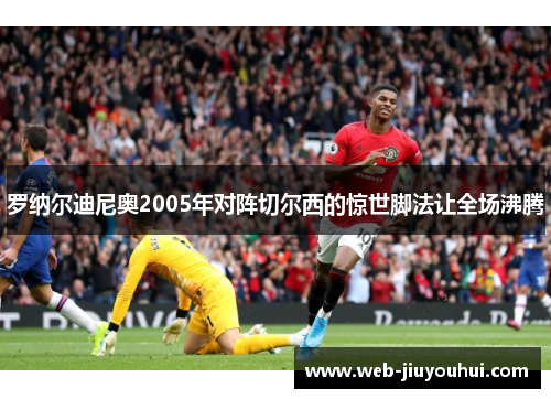 罗纳尔迪尼奥2005年对阵切尔西的惊世脚法让全场沸腾