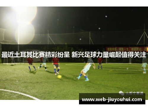 最近土耳其比赛精彩纷呈 新兴足球力量崛起值得关注