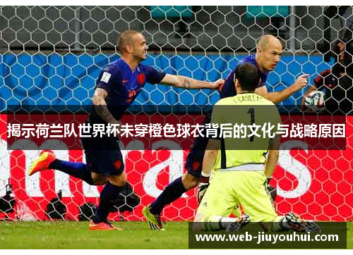 揭示荷兰队世界杯未穿橙色球衣背后的文化与战略原因
